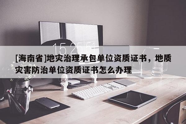 [海南省]地灾治理承包单位资质证书，地质灾害防治单位资质证书怎么办理