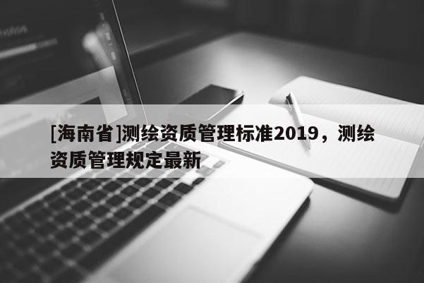 [海南省]测绘资质管理标准2019，测绘资质管理规定最新