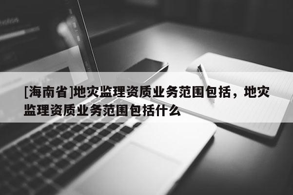 [海南省]地灾监理资质业务范围包括，地灾监理资质业务范围包括什么