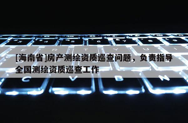 [海南省]房产测绘资质巡查问题，负责指导全国测绘资质巡查工作