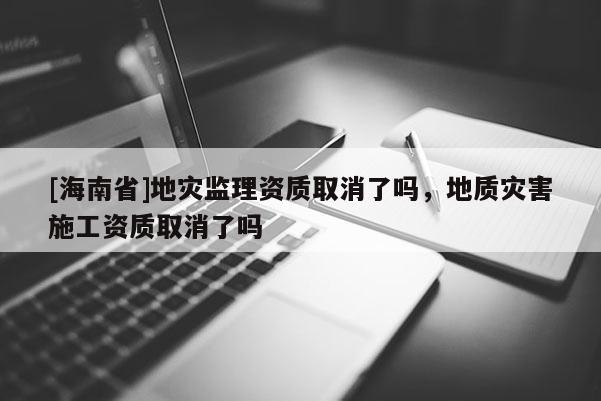 [海南省]地灾监理资质取消了吗，地质灾害施工资质取消了吗