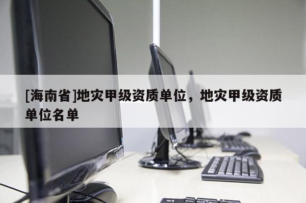 [海南省]地灾甲级资质单位，地灾甲级资质单位名单