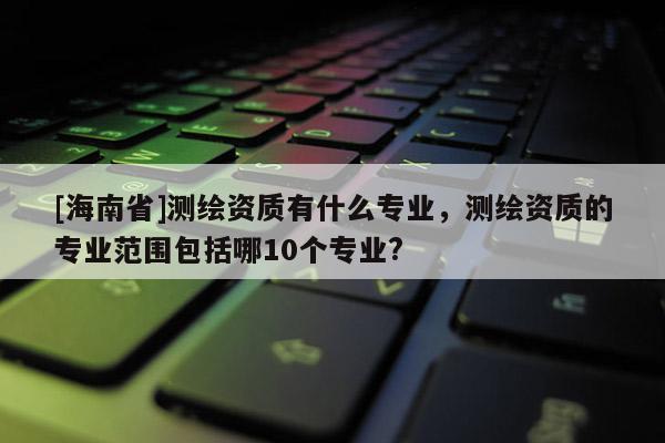 [海南省]测绘资质有什么专业，测绘资质的专业范围包括哪10个专业?