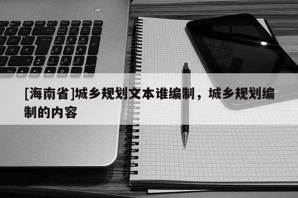 [海南省]城乡规划文本谁编制，城乡规划编制的内容