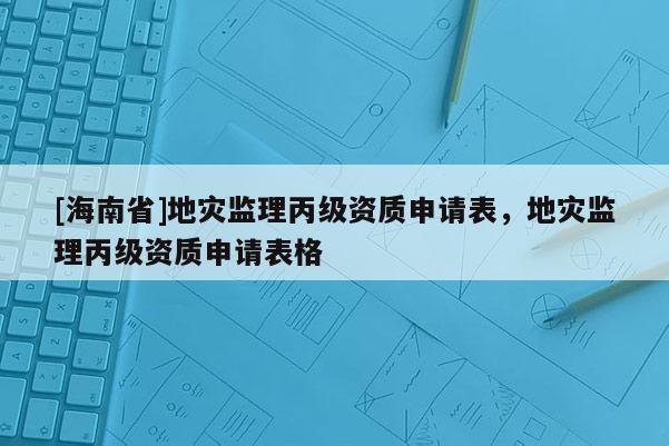 [海南省]地灾监理丙级资质申请表，地灾监理丙级资质申请表格