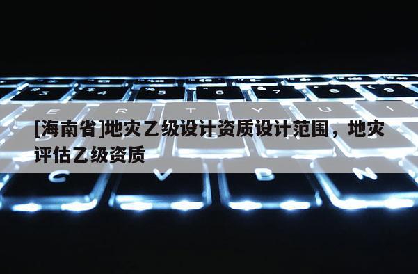 [海南省]地灾乙级设计资质设计范围，地灾评估乙级资质
