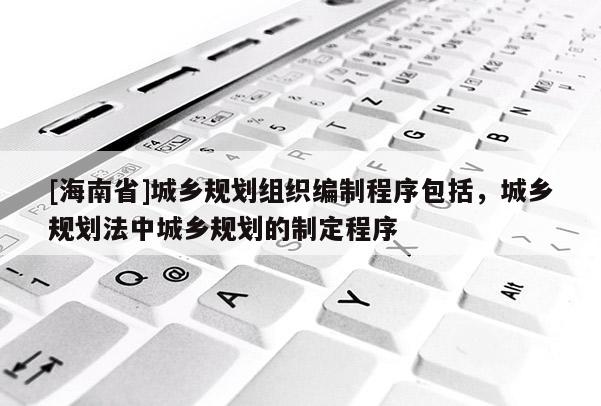 [海南省]城乡规划组织编制程序包括，城乡规划法中城乡规划的制定程序