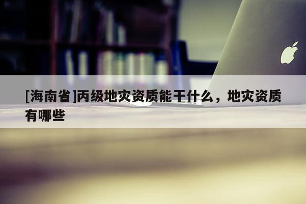 [海南省]丙级地灾资质能干什么，地灾资质有哪些