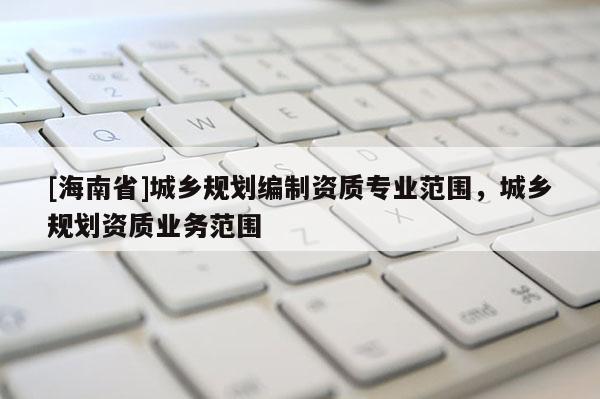 [海南省]城乡规划编制资质专业范围，城乡规划资质业务范围