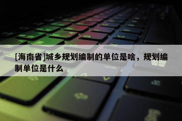[海南省]城乡规划编制的单位是啥，规划编制单位是什么