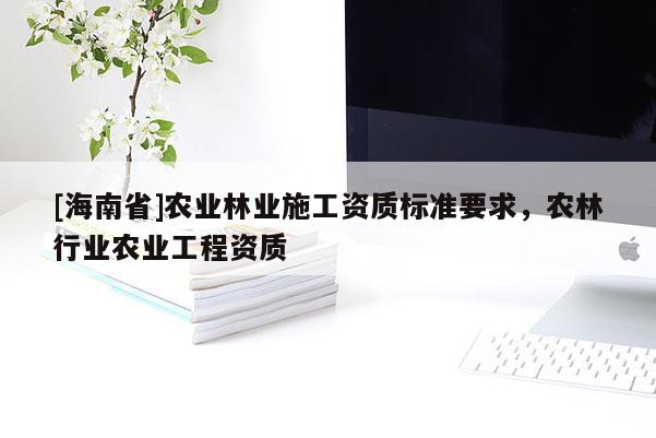 [海南省]农业林业施工资质标准要求，农林行业农业工程资质