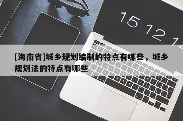 [海南省]城乡规划编制的特点有哪些，城乡规划法的特点有哪些