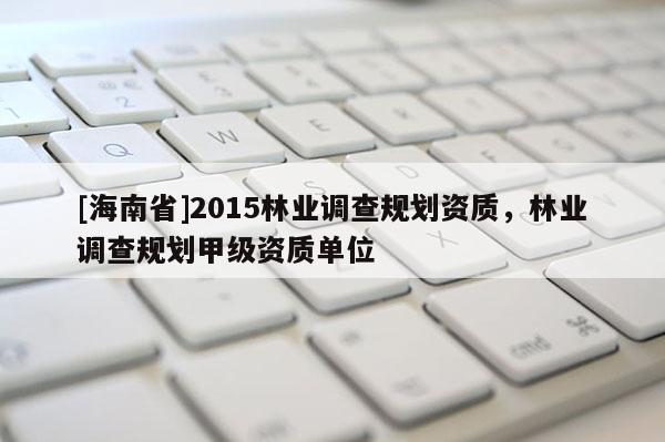 [海南省]2015林业调查规划资质，林业调查规划甲级资质单位