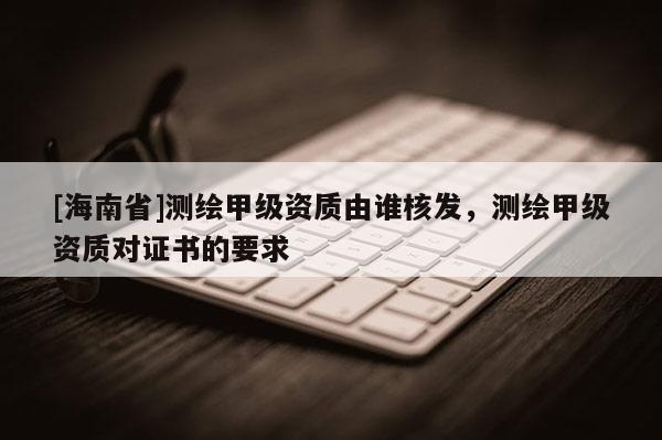 [海南省]测绘甲级资质由谁核发，测绘甲级资质对证书的要求