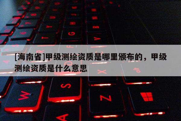 [海南省]甲级测绘资质是哪里颁布的，甲级测绘资质是什么意思