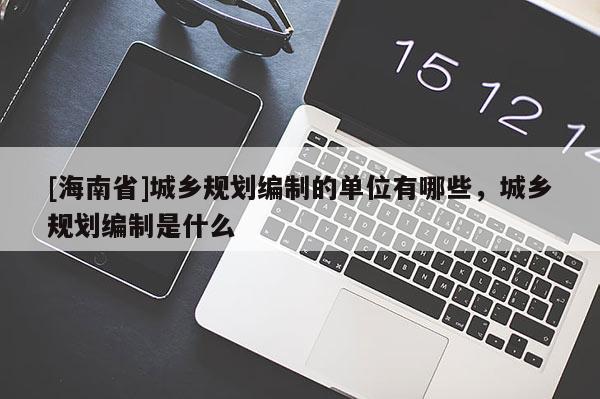 [海南省]城乡规划编制的单位有哪些，城乡规划编制是什么