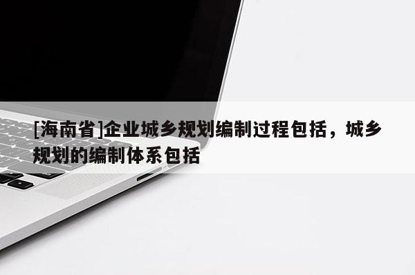 [海南省]企业城乡规划编制过程包括，城乡规划的编制体系包括