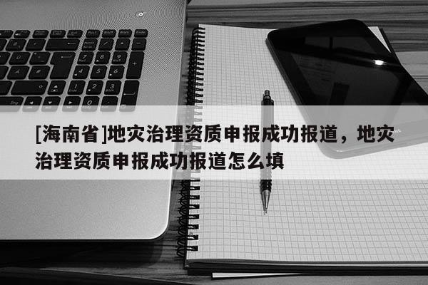 [海南省]地灾治理资质申报成功报道，地灾治理资质申报成功报道怎么填