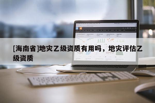 [海南省]地灾乙级资质有用吗，地灾评估乙级资质