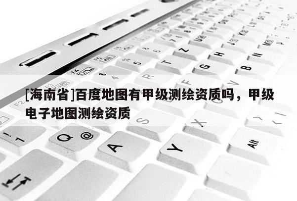 [海南省]百度地图有甲级测绘资质吗，甲级电子地图测绘资质