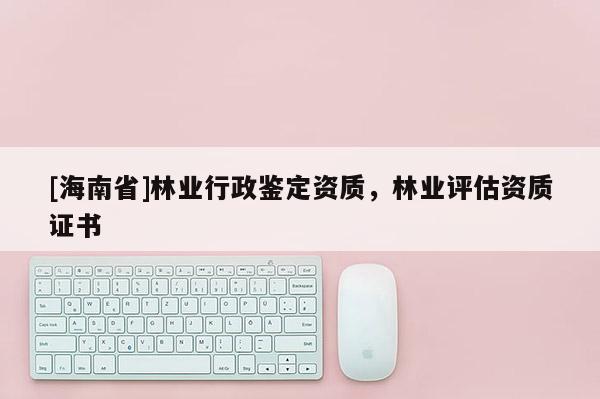 [海南省]林业行政鉴定资质，林业评估资质证书