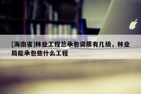 [海南省]林业工程总承包资质有几级，林业局能承包些什么工程