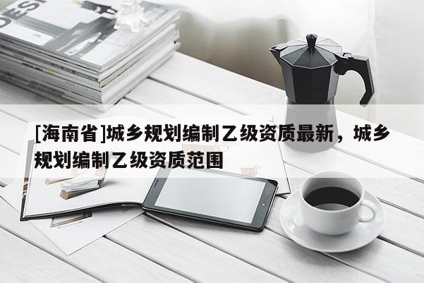 [海南省]城乡规划编制乙级资质最新，城乡规划编制乙级资质范围