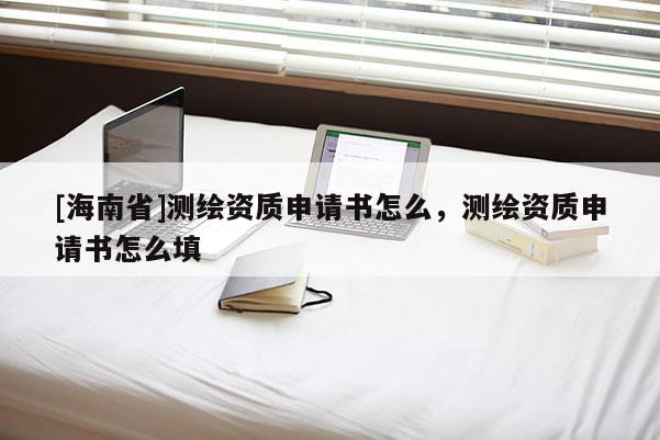 [海南省]测绘资质申请书怎么，测绘资质申请书怎么填