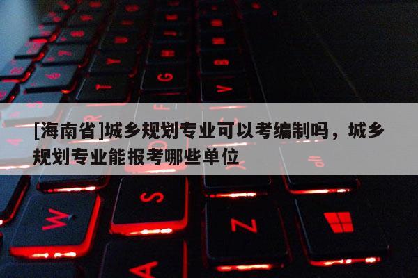 [海南省]城乡规划专业可以考编制吗，城乡规划专业能报考哪些单位