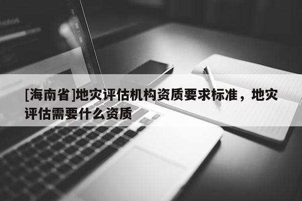 [海南省]地灾评估机构资质要求标准，地灾评估需要什么资质