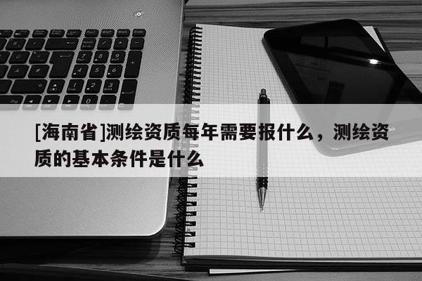 [海南省]测绘资质每年需要报什么，测绘资质的基本条件是什么