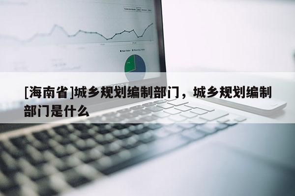 [海南省]城乡规划编制部门，城乡规划编制部门是什么