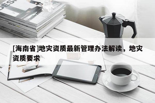 [海南省]地灾资质最新管理办法解读，地灾资质要求