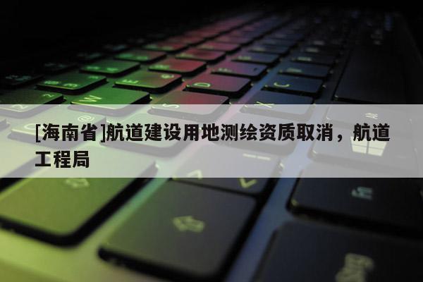 [海南省]航道建设用地测绘资质取消，航道工程局