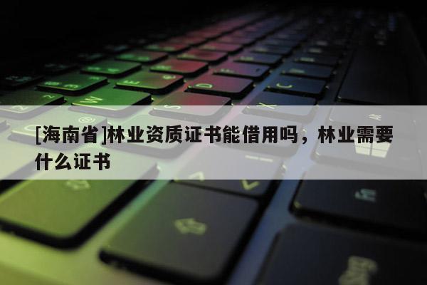 [海南省]林业资质证书能借用吗，林业需要什么证书