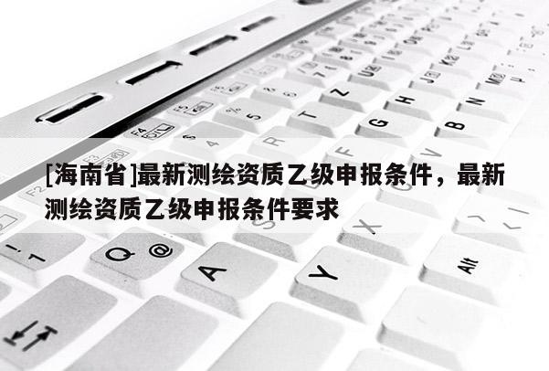 [海南省]最新测绘资质乙级申报条件，最新测绘资质乙级申报条件要求