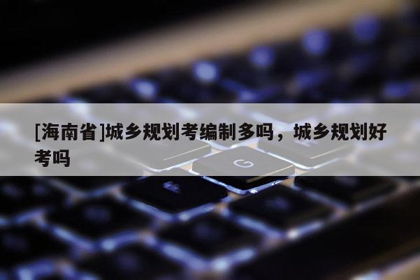 [海南省]城乡规划考编制多吗，城乡规划好考吗