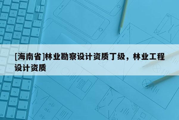 [海南省]林业勘察设计资质丁级，林业工程设计资质