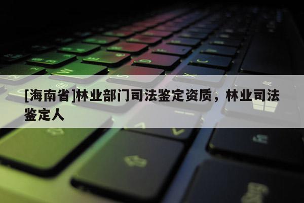 [海南省]林业部门司法鉴定资质，林业司法鉴定人