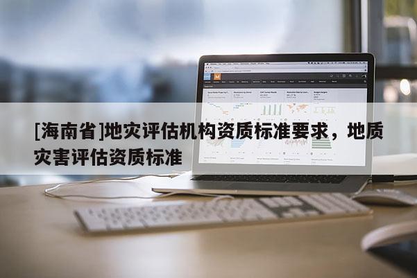 [海南省]地灾评估机构资质标准要求，地质灾害评估资质标准