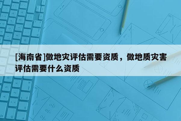 [海南省]做地灾评估需要资质，做地质灾害评估需要什么资质