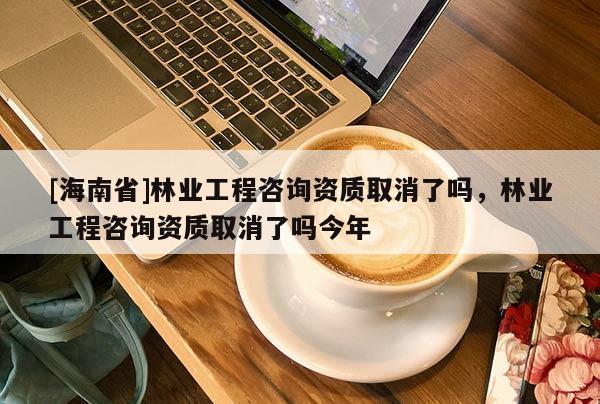 [海南省]林业工程咨询资质取消了吗，林业工程咨询资质取消了吗今年