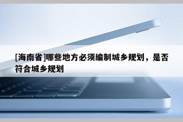 [海南省]哪些地方必须编制城乡规划，是否符合城乡规划