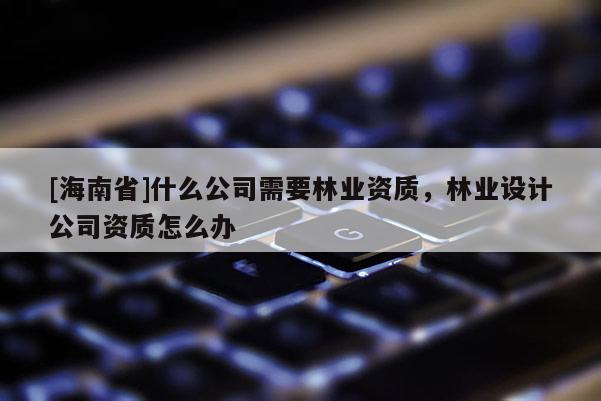 [海南省]什么公司需要林业资质，林业设计公司资质怎么办