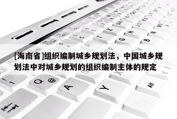 [海南省]组织编制城乡规划法，中国城乡规划法中对城乡规划的组织编制主体的规定