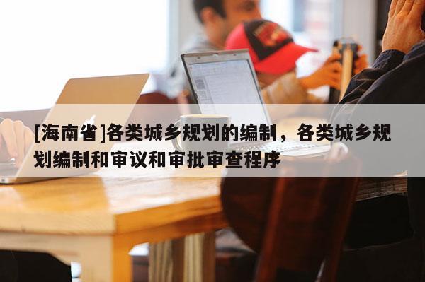 [海南省]各类城乡规划的编制，各类城乡规划编制和审议和审批审查程序