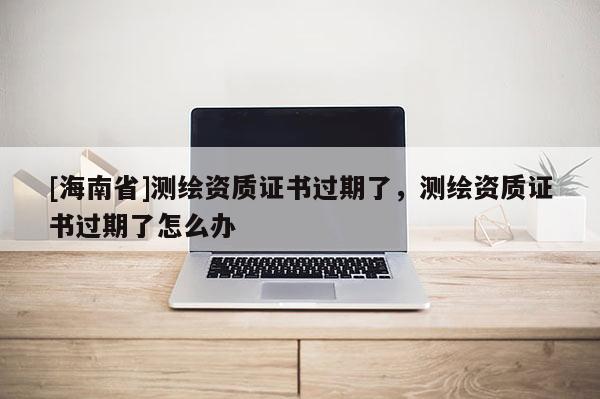 [海南省]测绘资质证书过期了，测绘资质证书过期了怎么办