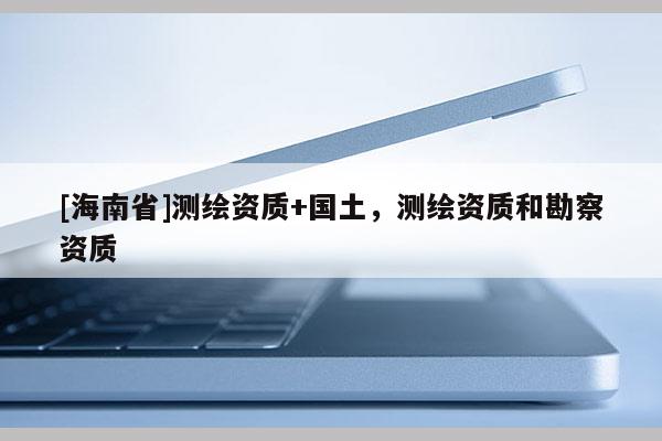 [海南省]测绘资质+国土，测绘资质和勘察资质