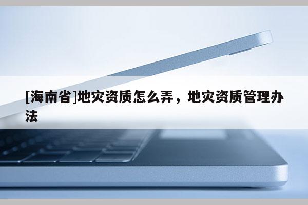 [海南省]地灾资质怎么弄，地灾资质管理办法