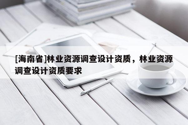[海南省]林业资源调查设计资质，林业资源调查设计资质要求
